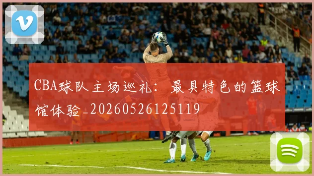 CBA球队主场巡礼：最具特色的篮球馆体验_20260526125119