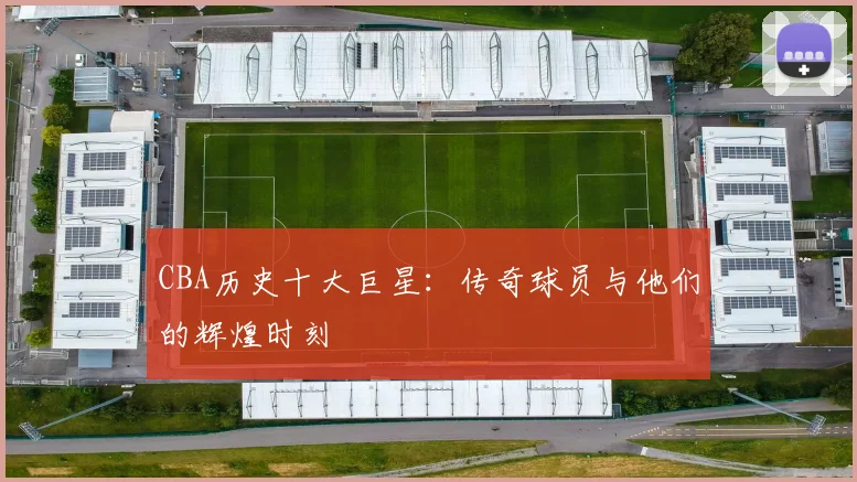 CBA历史十大巨星:传奇球员与他们的辉煌时刻