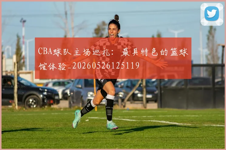 CBA球队主场巡礼:最具特色的篮球馆体验_20260526125119