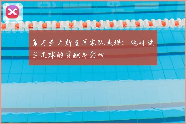 莱万多夫斯基国家队表现：他对波兰足球的贡献与影响