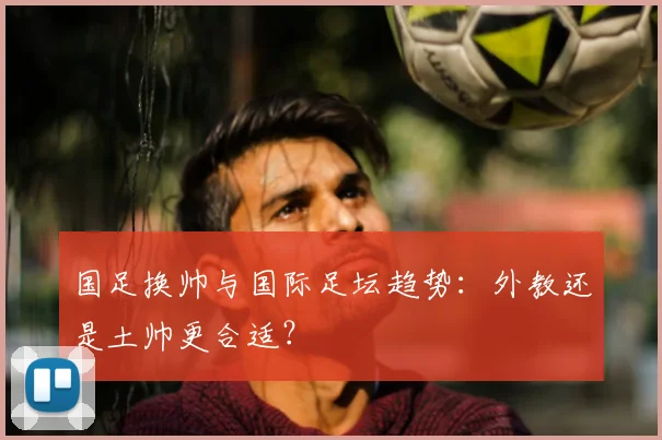 国足换帅与国际足坛趋势:外教还是土帅更合适?