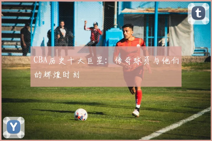 CBA历史十大巨星:传奇球员与他们的辉煌时刻