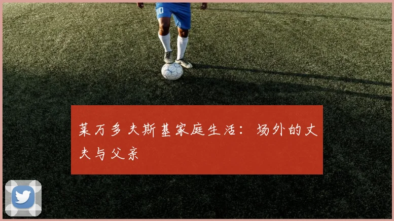 莱万多夫斯基家庭生活：场外的丈夫与父亲