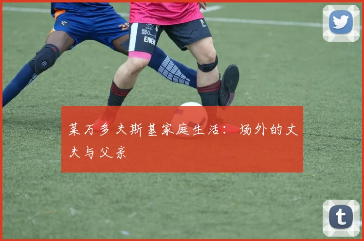 莱万多夫斯基家庭生活:场外的丈夫与父亲